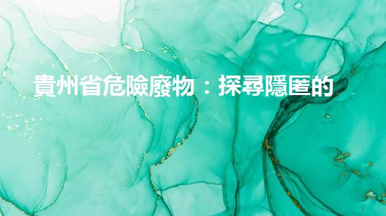 貴州省危險廢物：探尋隱匿的毒害，誰來拯救？